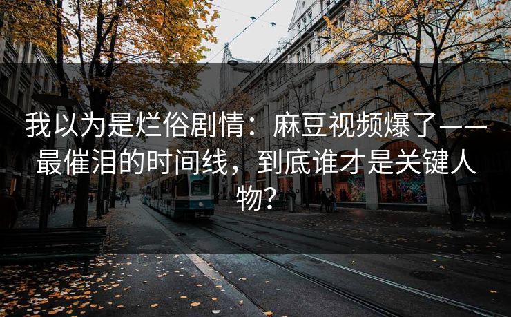 我以为是烂俗剧情：麻豆视频爆了——最催泪的时间线，到底谁才是关键人物？